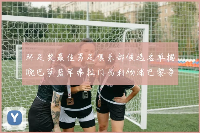 环足奖最佳男足俱乐部候选名单揭晓巴萨蓝军弗拉门戈利物浦巴黎争夺荣誉