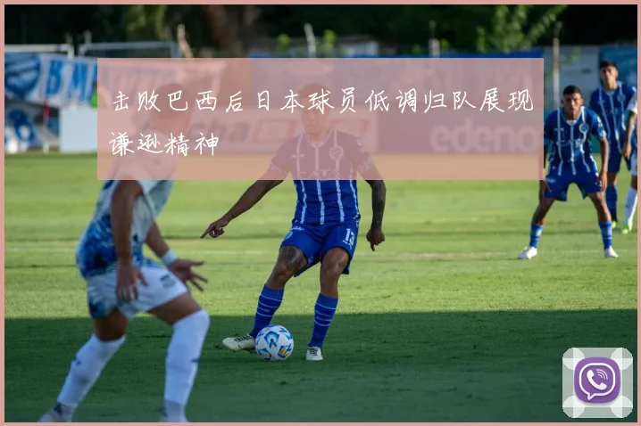 击败巴西后日本球员低调归队展现谦逊精神