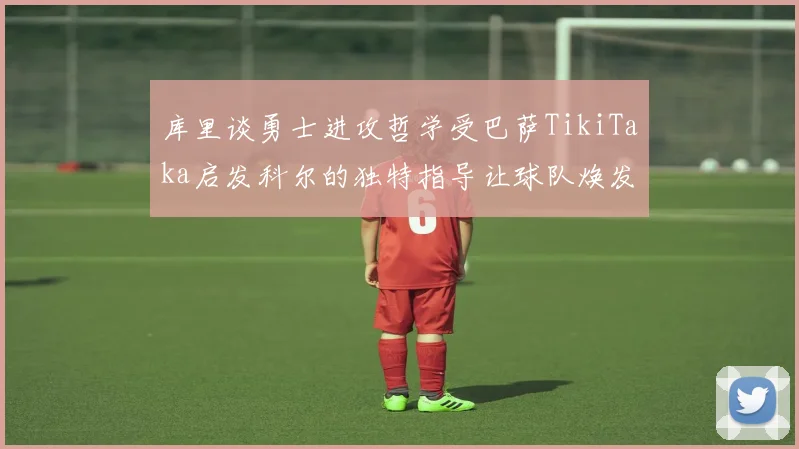 库里谈勇士进攻哲学受巴萨TikiTaka启发科尔的独特指导让球队焕发新生