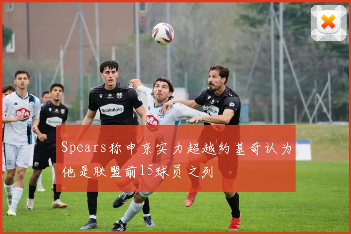 Spears称申京实力超越约基奇认为他是联盟前15球员之列
