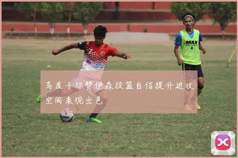 乌度卡称赞伊森投篮自信提升进攻空间表现出色