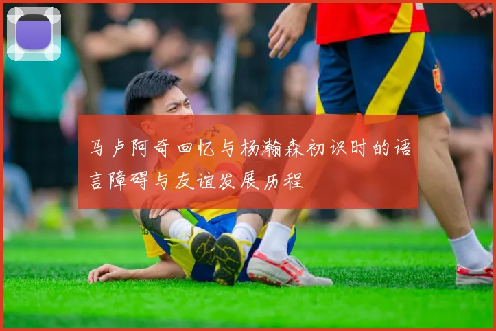 马卢阿奇回忆与杨瀚森初识时的语言障碍与友谊发展历程