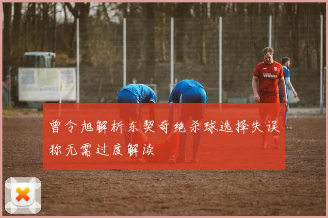 曾令旭解析东契奇绝杀球选择失误称无需过度解读