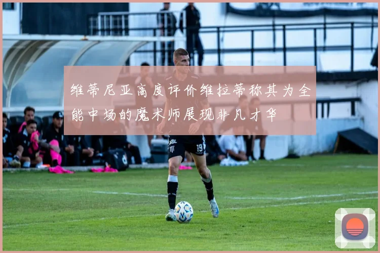 维蒂尼亚高度评价维拉蒂称其为全能中场的魔术师展现非凡才华