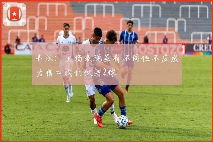 齐沃：主场表现虽有不同但不应成为借口我们仅差2球