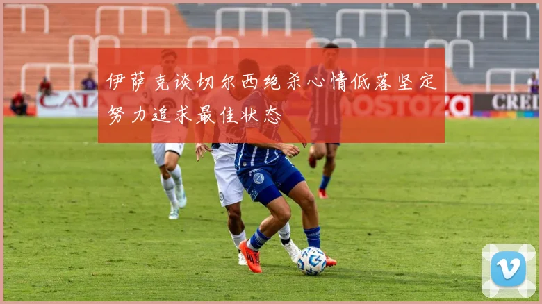 伊萨克谈切尔西绝杀心情低落坚定努力追求最佳状态