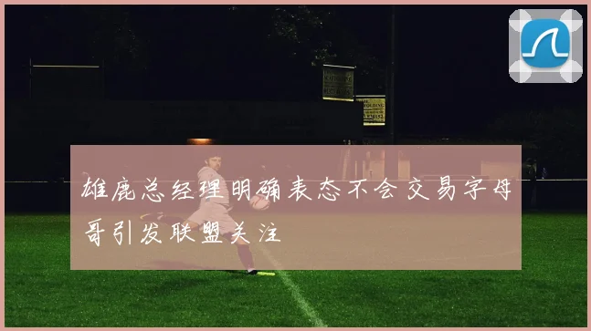 雄鹿总经理明确表态不会交易字母哥引发联盟关注