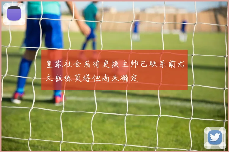 皇家社会或将更换主帅已联系前尤文教练莫塔但尚未确定