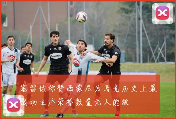 塞雷佐称赞西蒙尼为马竞历史上最成功主帅荣誉数量无人能敌