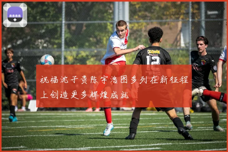 祝福沈子贵陈宇浩图多列在新征程上创造更多辉煌成就