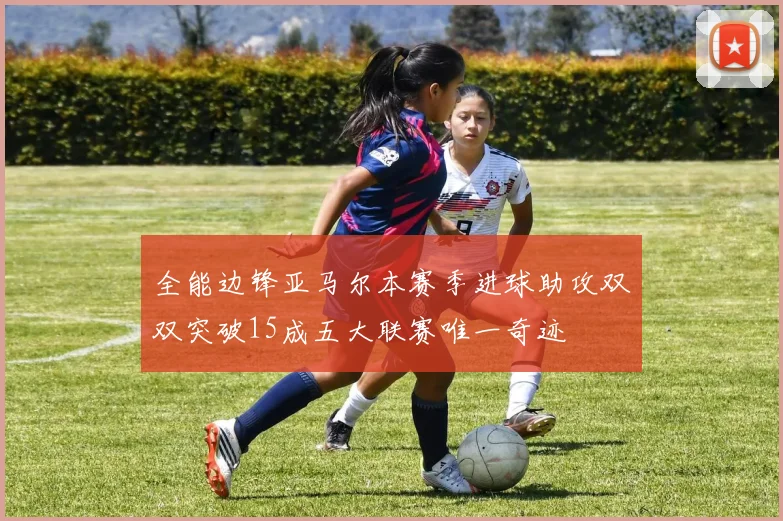 全能边锋亚马尔本赛季进球助攻双双突破15成五大联赛唯一奇迹