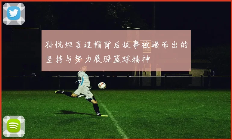 孙悦坦言追帽背后故事被逼而出的坚持与努力展现篮球精神