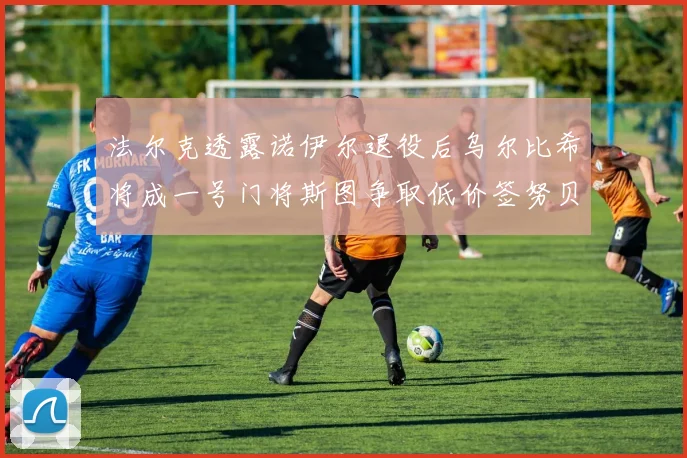 法尔克透露诺伊尔退役后乌尔比希将成一号门将斯图争取低价签努贝尔