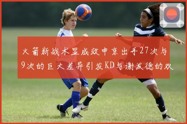 火箭新战术显成效申京出手27次与9次的巨大差异引发KD与谢泼德的欢笑
