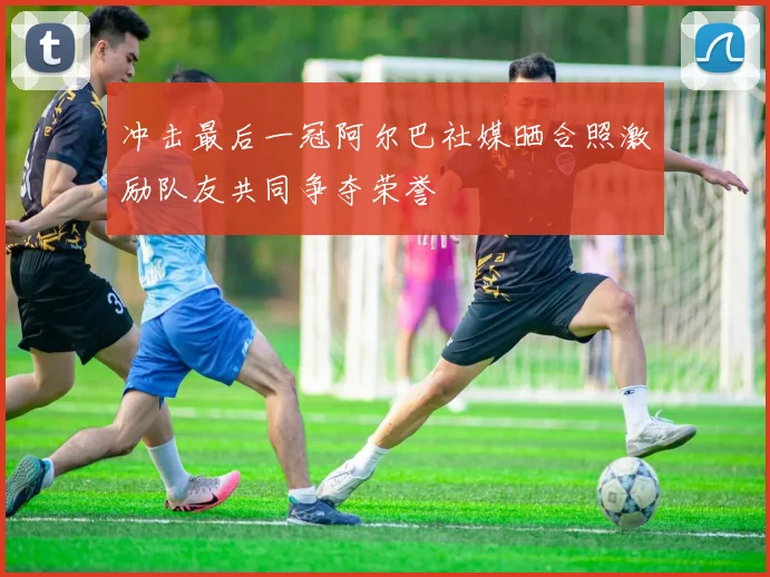 冲击最后一冠阿尔巴社媒晒合照激励队友共同争夺荣誉