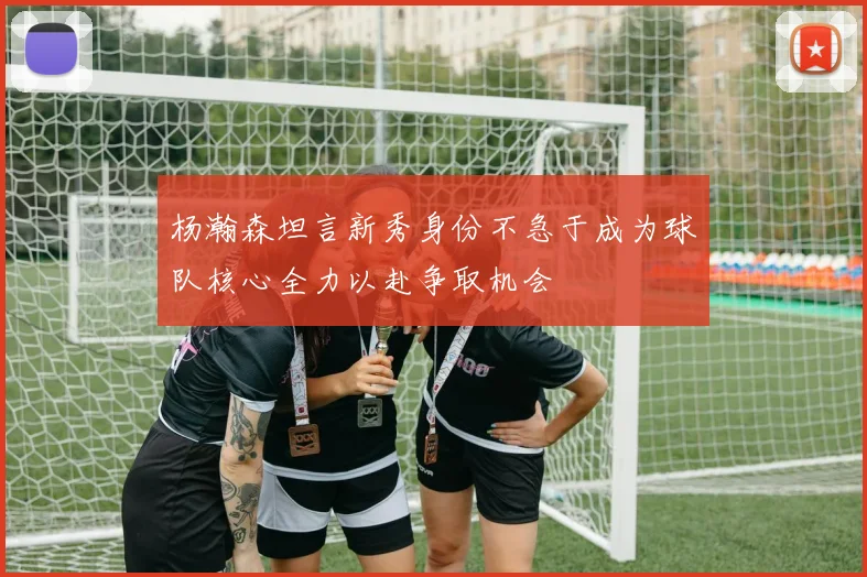 杨瀚森坦言新秀身份不急于成为球队核心全力以赴争取机会