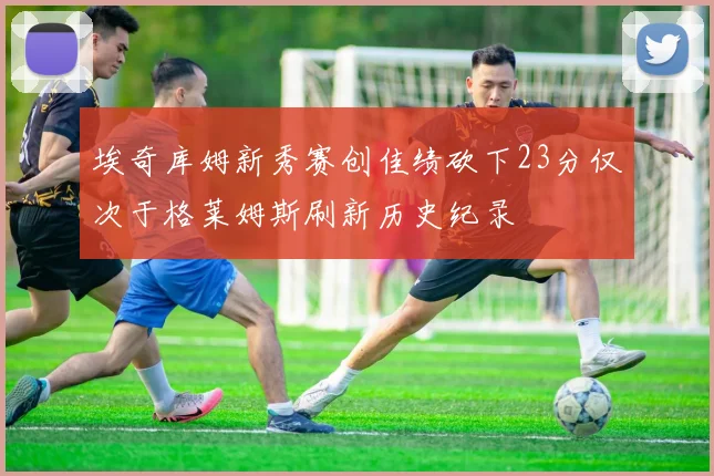 埃奇库姆新秀赛创佳绩砍下23分仅次于格莱姆斯刷新历史纪录
