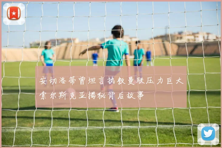 安切洛蒂曾坦言执教曼联压力巨大索尔斯克亚揭秘背后故事