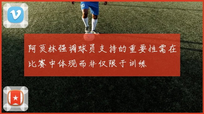 阿莫林强调球员支持的重要性需在比赛中体现而非仅限于训练