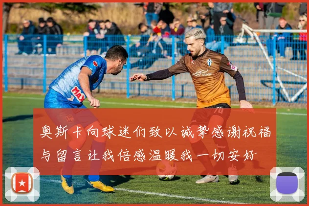 奥斯卡向球迷们致以诚挚感谢祝福与留言让我倍感温暖我一切安好