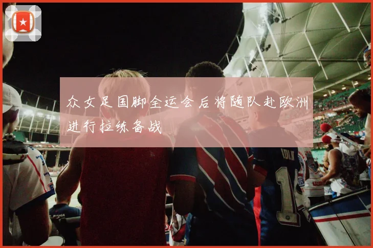 众女足国脚全运会后将随队赴欧洲进行拉练备战