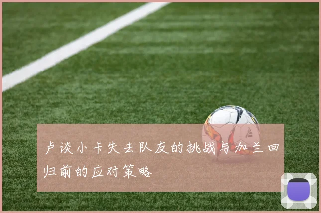 卢谈小卡失去队友的挑战与加兰回归前的应对策略