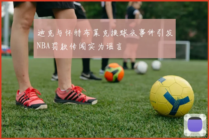 迪克与怀特布莱克换球衣事件引发NBA罚款传闻实为谣言