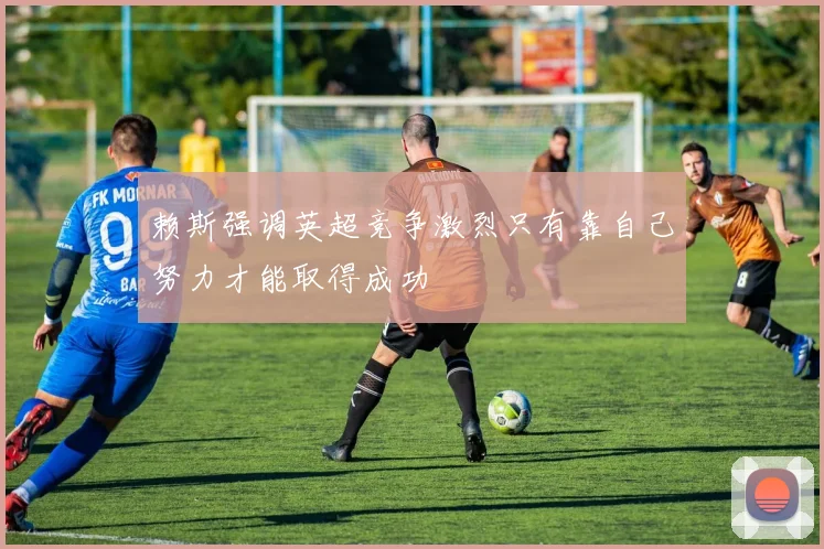 赖斯强调英超竞争激烈只有靠自己努力才能取得成功
