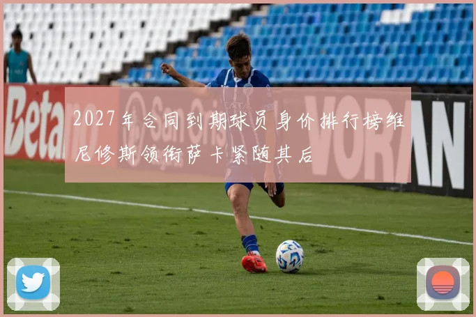 2027年合同到期球员身价排行榜维尼修斯领衔萨卡紧随其后