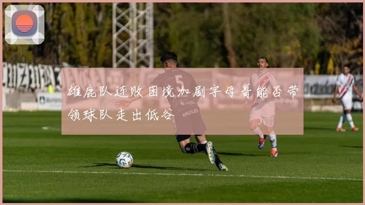 雄鹿队连败困境加剧字母哥能否带领球队走出低谷