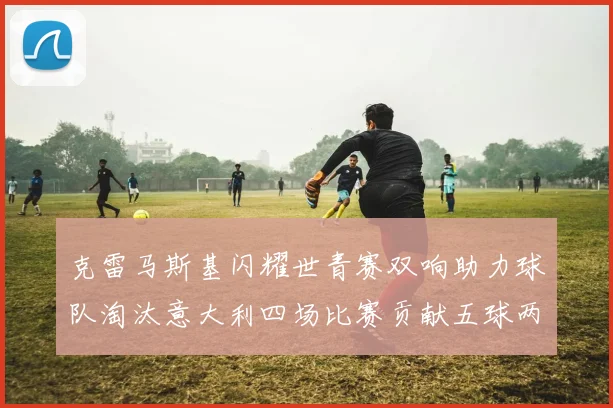 克雷马斯基闪耀世青赛双响助力球队淘汰意大利四场比赛贡献五球两助攻