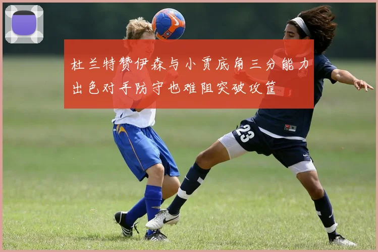 杜兰特赞伊森与小贾底角三分能力出色对手防守也难阻突破攻筐