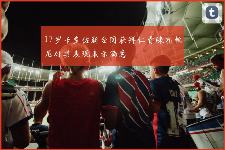 17岁卡多佐新合同获拜仁青睐孔帕尼对其表现表示满意