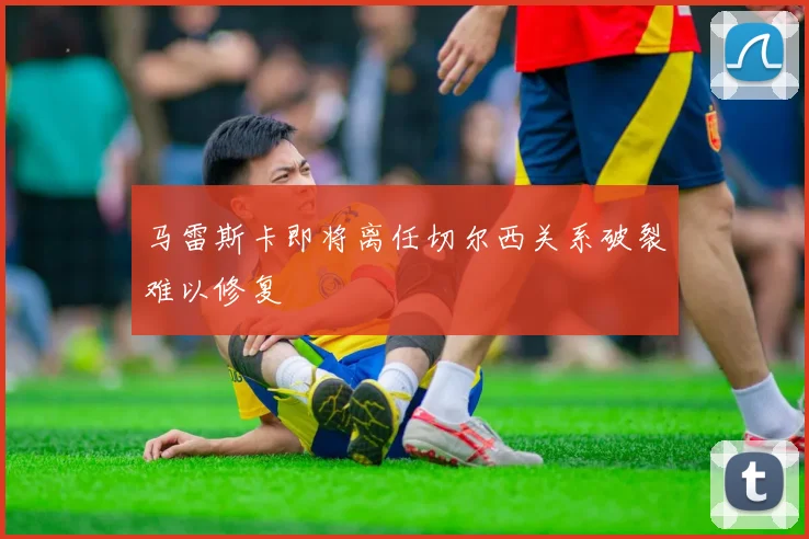 马雷斯卡即将离任切尔西关系破裂难以修复
