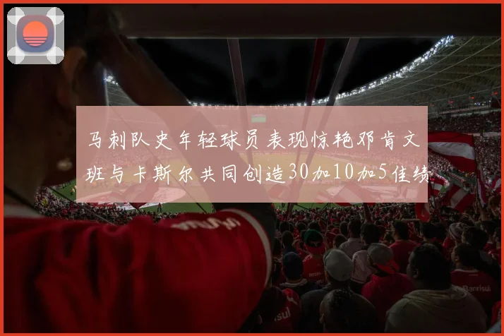 马刺队史年轻球员表现惊艳邓肯文班与卡斯尔共同创造30加10加5佳绩