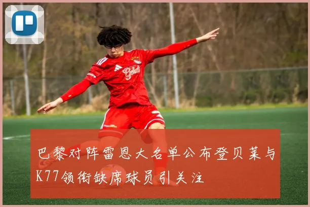 巴黎对阵雷恩大名单公布登贝莱与K77领衔缺席球员引关注
