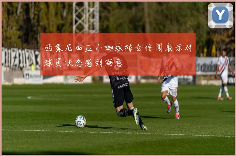 西蒙尼回应小蜘蛛转会传闻表示对球员状态感到满意