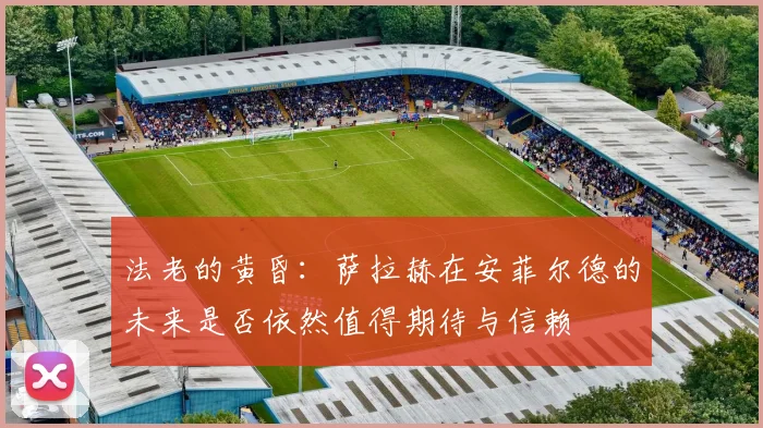 法老的黄昏：萨拉赫在安菲尔德的未来是否依然值得期待与信赖