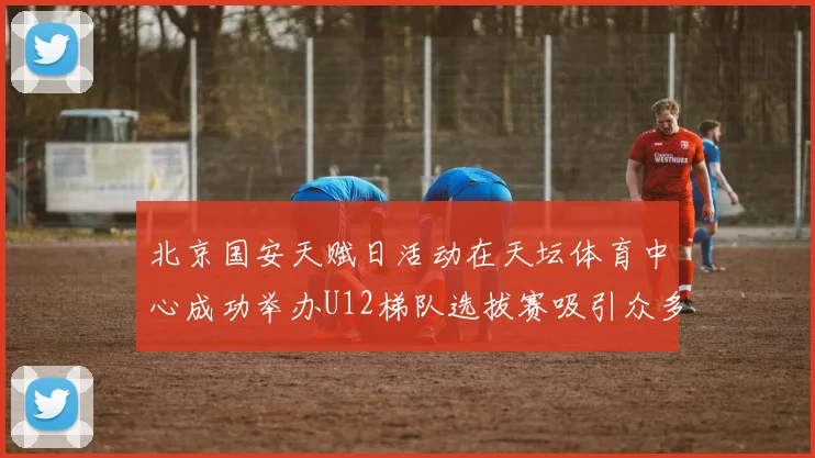 北京国安天赋日活动在天坛体育中心成功举办U12梯队选拔赛吸引众多小球员参与