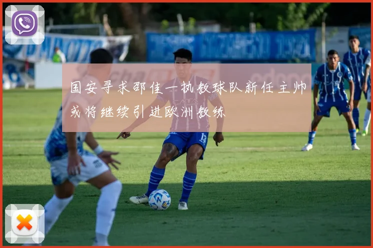 国安寻求邵佳一执教球队新任主帅或将继续引进欧洲教练