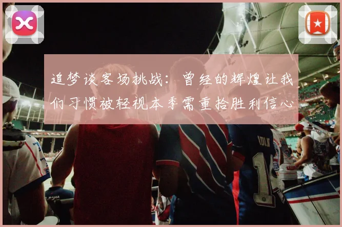 追梦谈客场挑战：曾经的辉煌让我们习惯被轻视本季需重拾胜利信心