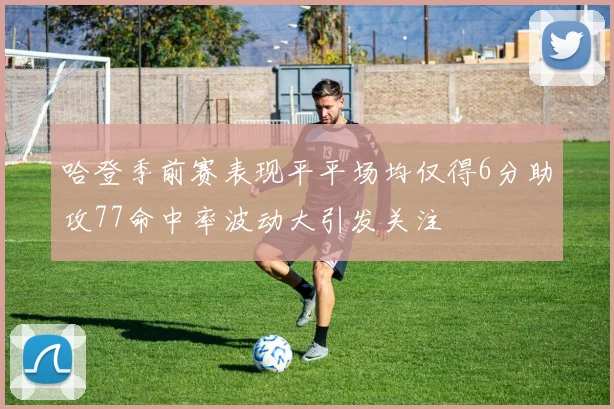哈登季前赛表现平平场均仅得6分助攻77命中率波动大引发关注