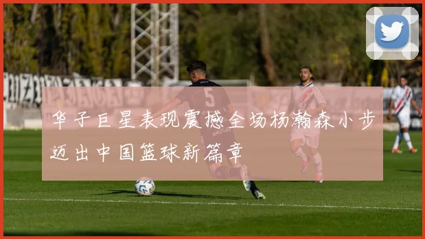 华子巨星表现震撼全场杨瀚森小步迈出中国篮球新篇章