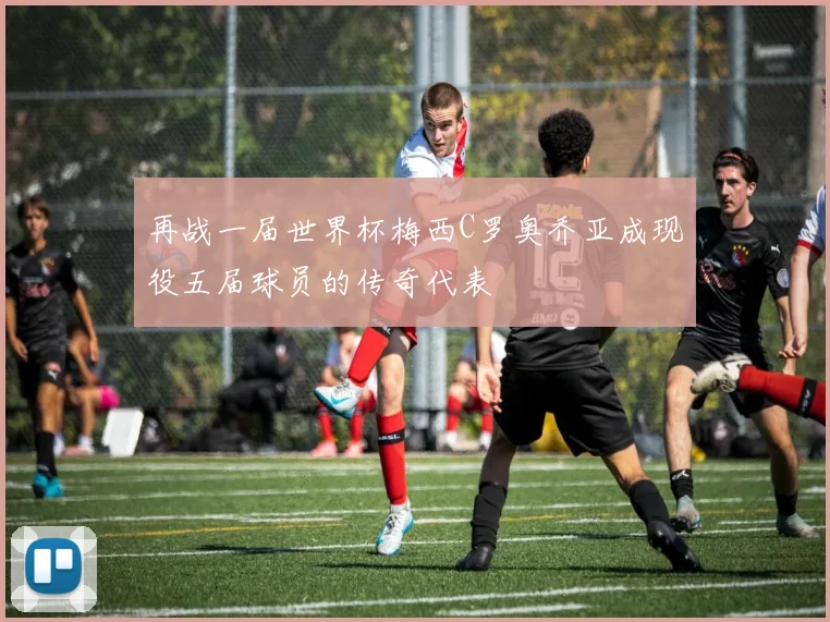 再战一届世界杯梅西C罗奥乔亚成现役五届球员的传奇代表